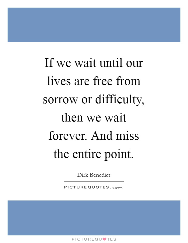 If we wait until our lives are free from sorrow or difficulty, then we wait forever. And miss the entire point Picture Quote #1
