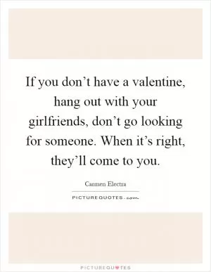 If you don’t have a valentine, hang out with your girlfriends, don’t go looking for someone. When it’s right, they’ll come to you Picture Quote #1