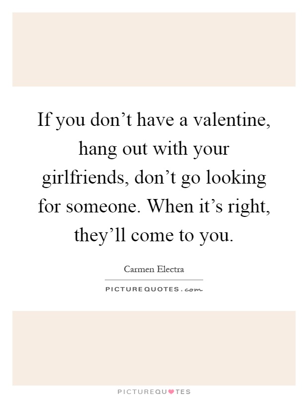 If you don't have a valentine, hang out with your girlfriends, don't go looking for someone. When it's right, they'll come to you Picture Quote #1