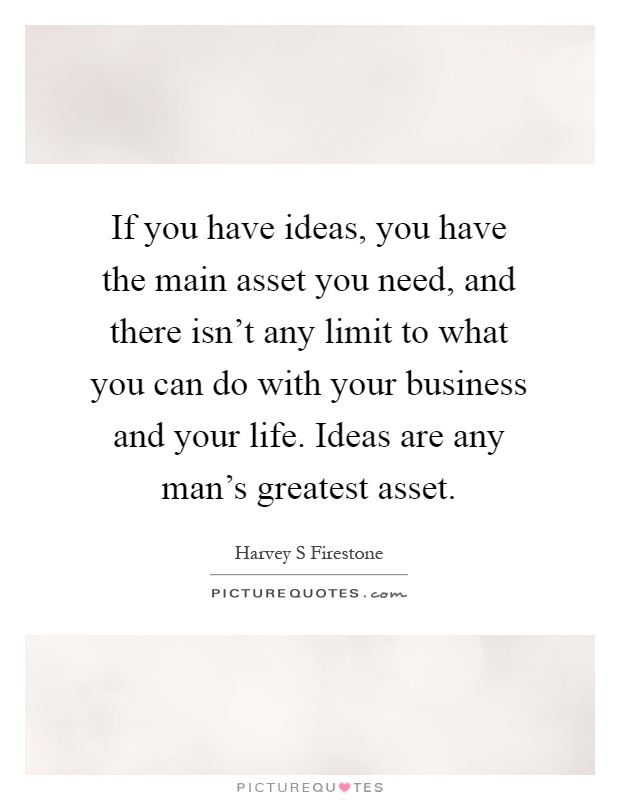 If you have ideas, you have the main asset you need, and there isn't any limit to what you can do with your business and your life. Ideas are any man's greatest asset Picture Quote #1