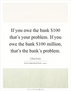 If you owe the bank $100 that’s your problem. If you owe the bank $100 million, that’s the bank’s problem Picture Quote #1
