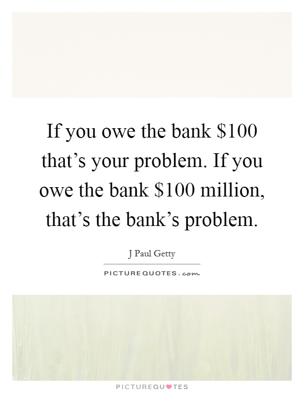 If you owe the bank $100 that's your problem. If you owe the bank $100 million, that's the bank's problem Picture Quote #1