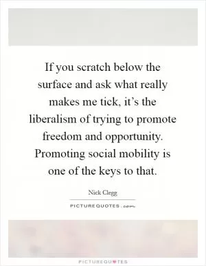 If you scratch below the surface and ask what really makes me tick, it’s the liberalism of trying to promote freedom and opportunity. Promoting social mobility is one of the keys to that Picture Quote #1