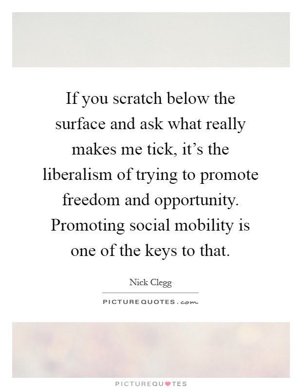 If you scratch below the surface and ask what really makes me tick, it's the liberalism of trying to promote freedom and opportunity. Promoting social mobility is one of the keys to that Picture Quote #1