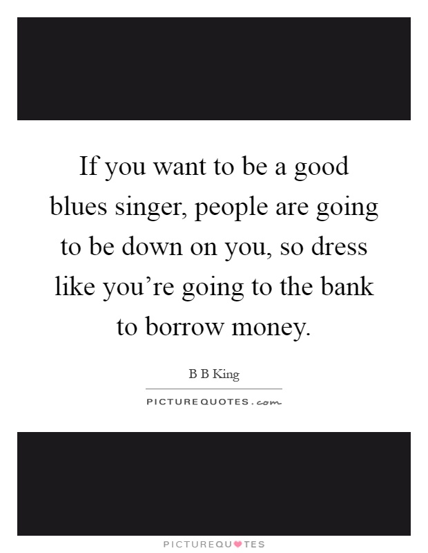 If you want to be a good blues singer, people are going to be down on you, so dress like you're going to the bank to borrow money Picture Quote #1