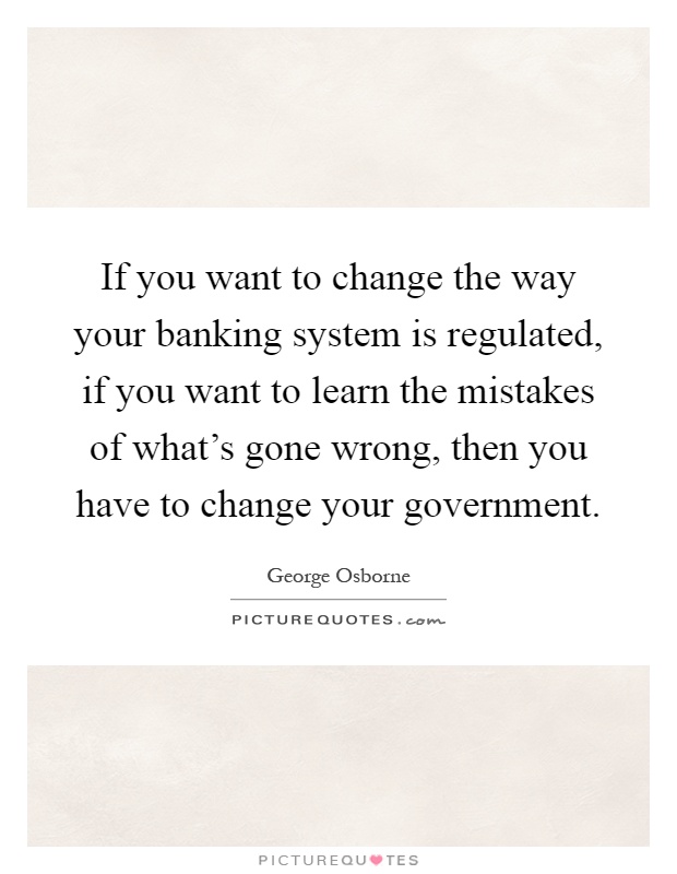If you want to change the way your banking system is regulated, if you want to learn the mistakes of what's gone wrong, then you have to change your government Picture Quote #1