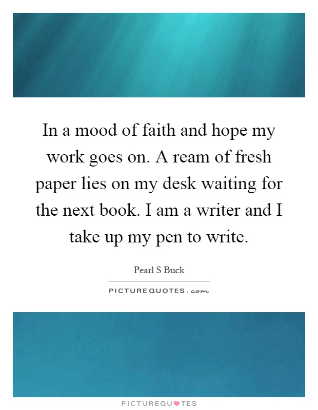 In a mood of faith and hope my work goes on. A ream of fresh paper lies on my desk waiting for the next book. I am a writer and I take up my pen to write Picture Quote #1