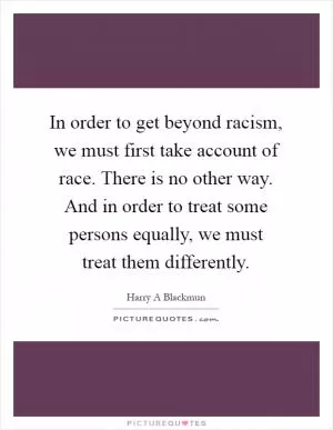 In order to get beyond racism, we must first take account of race. There is no other way. And in order to treat some persons equally, we must treat them differently Picture Quote #1