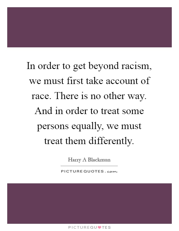 In order to get beyond racism, we must first take account of race. There is no other way. And in order to treat some persons equally, we must treat them differently Picture Quote #1
