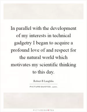 In parallel with the development of my interests in technical gadgetry I began to acquire a profound love of and respect for the natural world which motivates my scientific thinking to this day Picture Quote #1