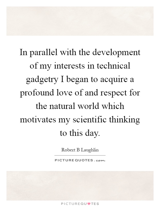 In parallel with the development of my interests in technical gadgetry I began to acquire a profound love of and respect for the natural world which motivates my scientific thinking to this day Picture Quote #1