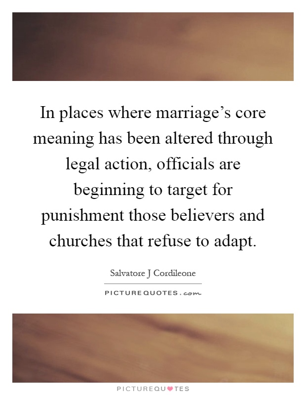 In places where marriage's core meaning has been altered through legal action, officials are beginning to target for punishment those believers and churches that refuse to adapt Picture Quote #1