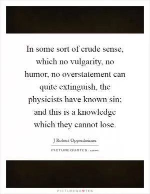 In some sort of crude sense, which no vulgarity, no humor, no overstatement can quite extinguish, the physicists have known sin; and this is a knowledge which they cannot lose Picture Quote #1