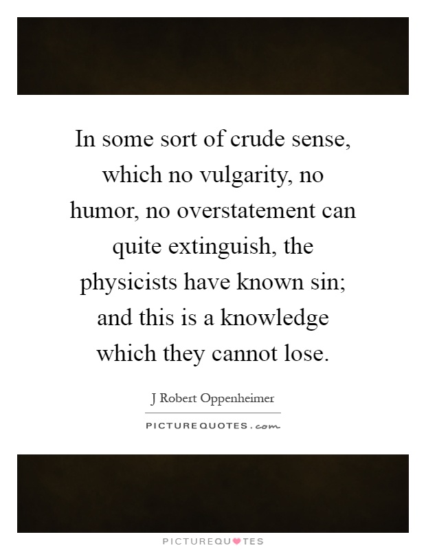 In some sort of crude sense, which no vulgarity, no humor, no overstatement can quite extinguish, the physicists have known sin; and this is a knowledge which they cannot lose Picture Quote #1