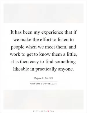 It has been my experience that if we make the effort to listen to people when we meet them, and work to get to know them a little, it is then easy to find something likeable in practically anyone Picture Quote #1