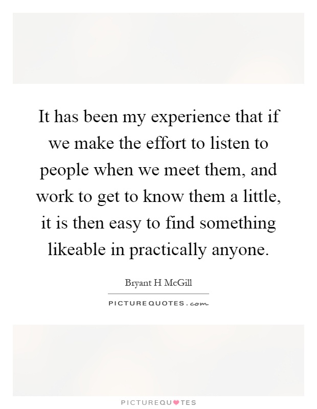 It has been my experience that if we make the effort to listen to people when we meet them, and work to get to know them a little, it is then easy to find something likeable in practically anyone Picture Quote #1