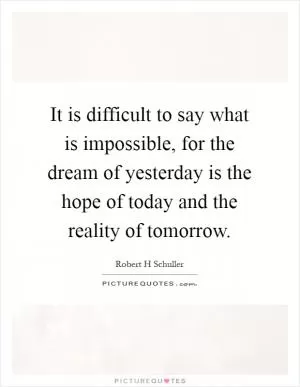It is difficult to say what is impossible, for the dream of yesterday is the hope of today and the reality of tomorrow Picture Quote #1