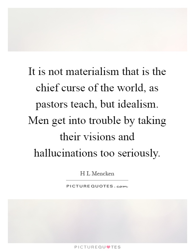 It is not materialism that is the chief curse of the world, as pastors teach, but idealism. Men get into trouble by taking their visions and hallucinations too seriously Picture Quote #1