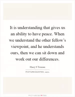 It is understanding that gives us an ability to have peace. When we understand the other fellow’s viewpoint, and he understands ours, then we can sit down and work out our differences Picture Quote #1