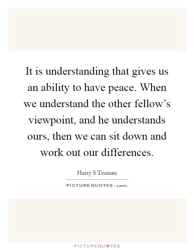 It is understanding that gives us an ability to have peace. When we understand the other fellow's viewpoint, and he understands ours, then we can sit down and work out our differences Picture Quote #1