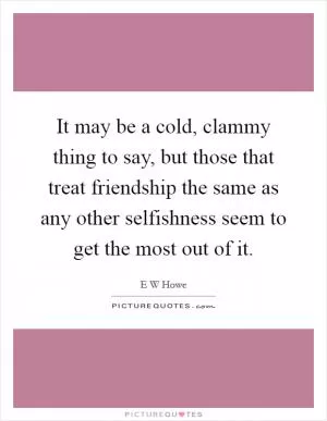 It may be a cold, clammy thing to say, but those that treat friendship the same as any other selfishness seem to get the most out of it Picture Quote #1