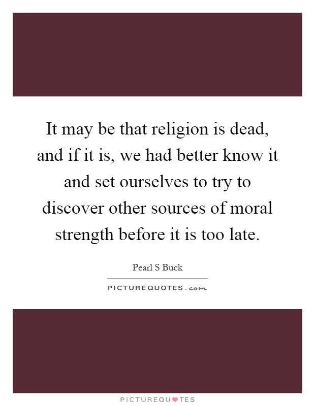 It may be that religion is dead, and if it is, we had better know it and set ourselves to try to discover other sources of moral strength before it is too late Picture Quote #1