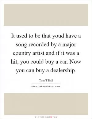 It used to be that youd have a song recorded by a major country artist and if it was a hit, you could buy a car. Now you can buy a dealership Picture Quote #1