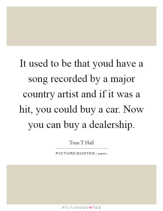 It used to be that youd have a song recorded by a major country artist and if it was a hit, you could buy a car. Now you can buy a dealership Picture Quote #1