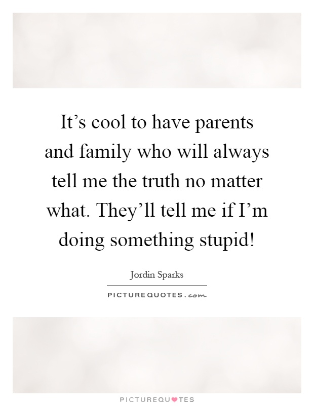 It's cool to have parents and family who will always tell me the truth no matter what. They'll tell me if I'm doing something stupid! Picture Quote #1