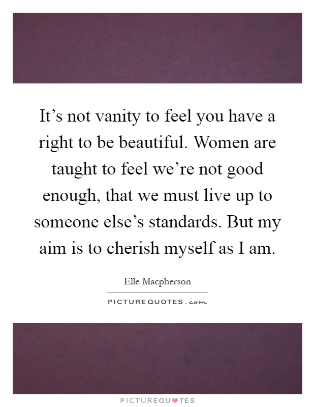 It's not vanity to feel you have a right to be beautiful. Women are taught to feel we're not good enough, that we must live up to someone else's standards. But my aim is to cherish myself as I am Picture Quote #1