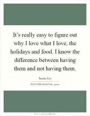 It’s really easy to figure out why I love what I love, the holidays and food. I know the difference between having them and not having them Picture Quote #1