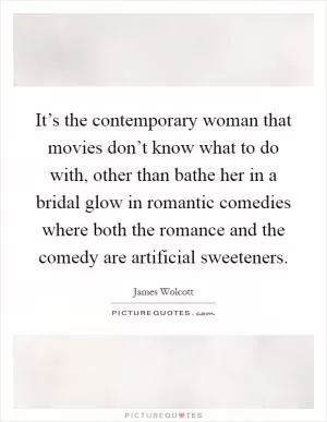 It’s the contemporary woman that movies don’t know what to do with, other than bathe her in a bridal glow in romantic comedies where both the romance and the comedy are artificial sweeteners Picture Quote #1