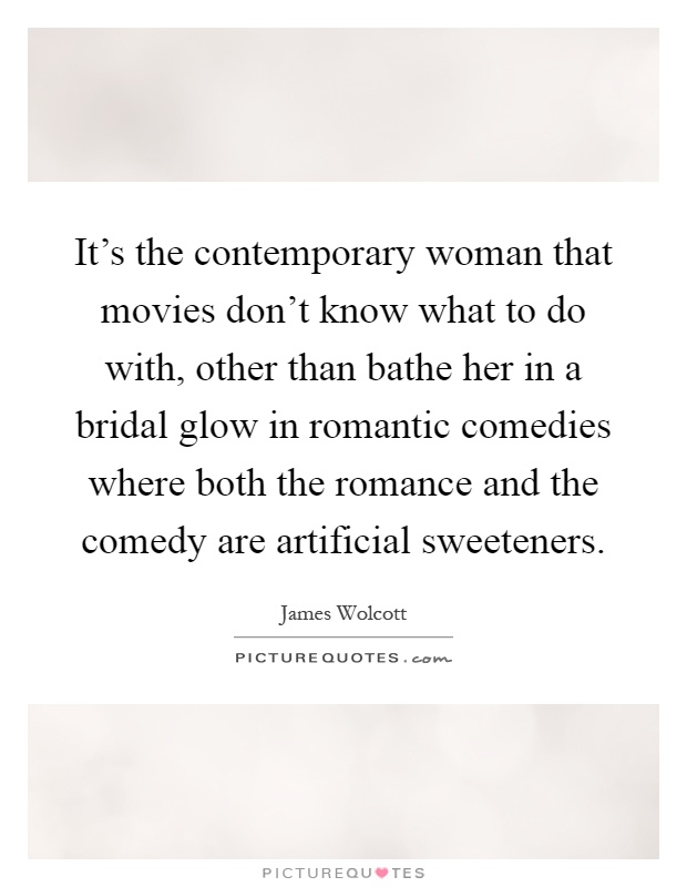 It's the contemporary woman that movies don't know what to do with, other than bathe her in a bridal glow in romantic comedies where both the romance and the comedy are artificial sweeteners Picture Quote #1