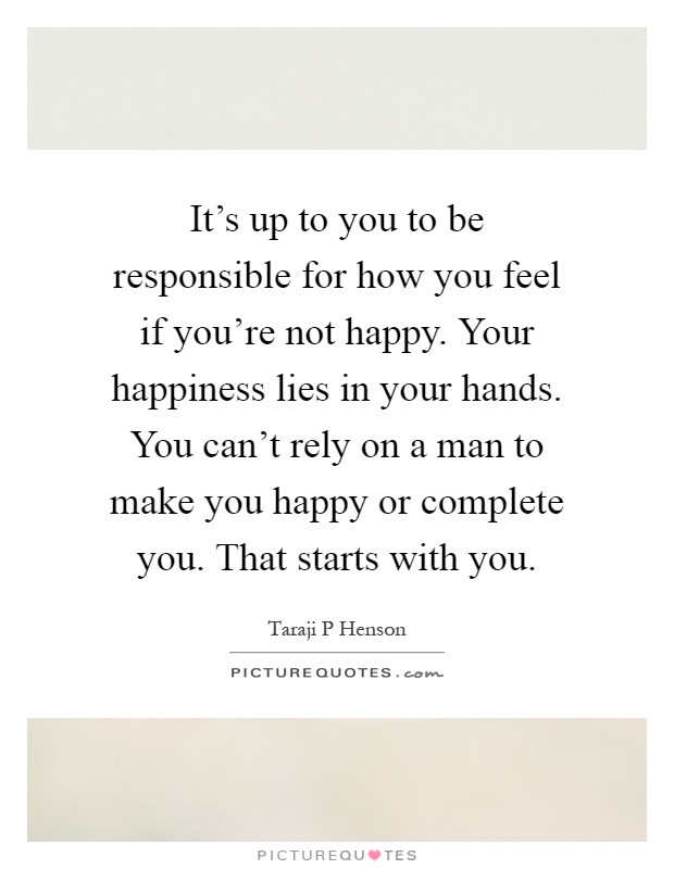 It's up to you to be responsible for how you feel if you're not happy. Your happiness lies in your hands. You can't rely on a man to make you happy or complete you. That starts with you Picture Quote #1