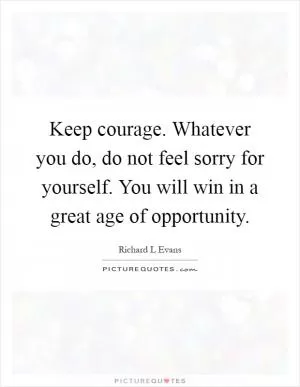 Keep courage. Whatever you do, do not feel sorry for yourself. You will win in a great age of opportunity Picture Quote #1
