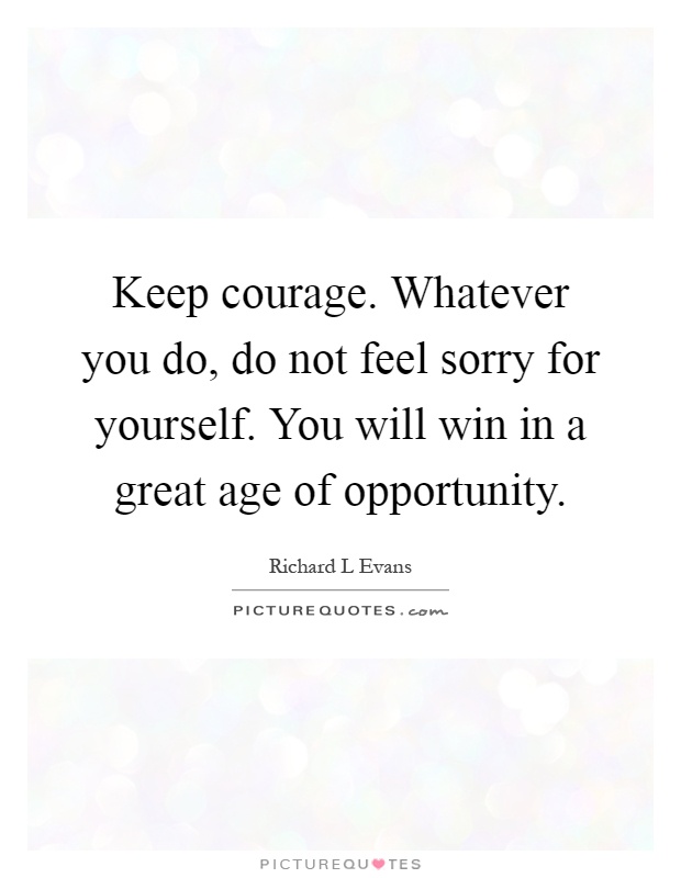 Keep courage. Whatever you do, do not feel sorry for yourself. You will win in a great age of opportunity Picture Quote #1