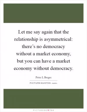 Let me say again that the relationship is asymmetrical: there’s no democracy without a market economy, but you can have a market economy without democracy Picture Quote #1