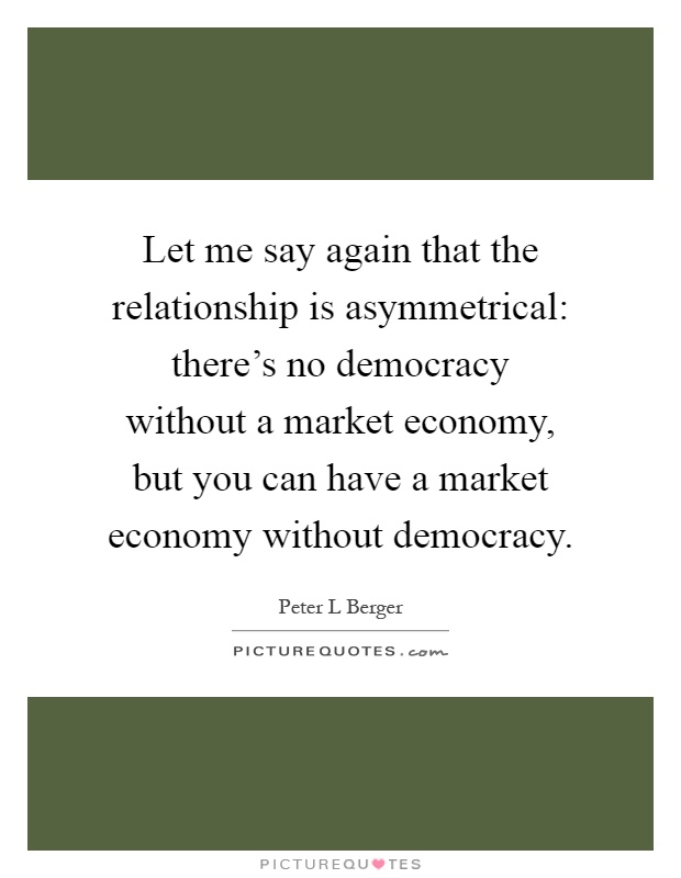 Let me say again that the relationship is asymmetrical: there's no democracy without a market economy, but you can have a market economy without democracy Picture Quote #1