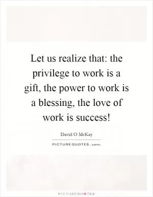 Let us realize that: the privilege to work is a gift, the power to work is a blessing, the love of work is success! Picture Quote #1