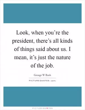 Look, when you’re the president, there’s all kinds of things said about us. I mean, it’s just the nature of the job Picture Quote #1
