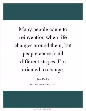 Many people come to reinvention when life changes around them, but people come in all different stripes. I’m oriented to change Picture Quote #1