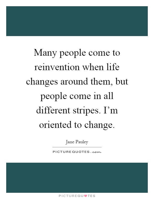 Many people come to reinvention when life changes around them, but people come in all different stripes. I'm oriented to change Picture Quote #1