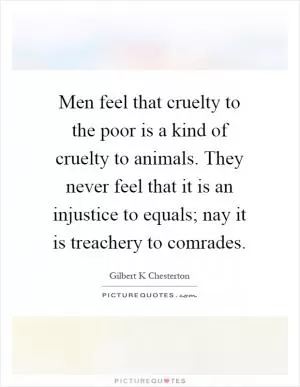 Men feel that cruelty to the poor is a kind of cruelty to animals. They never feel that it is an injustice to equals; nay it is treachery to comrades Picture Quote #1
