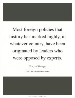 Most foreign policies that history has marked highly, in whatever country, have been originated by leaders who were opposed by experts Picture Quote #1