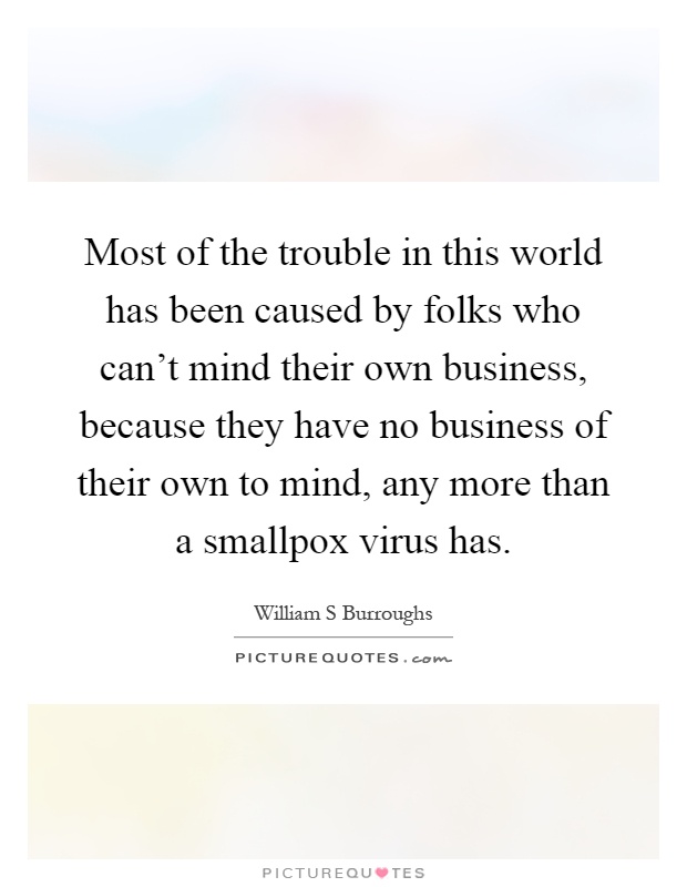 Most of the trouble in this world has been caused by folks who can't mind their own business, because they have no business of their own to mind, any more than a smallpox virus has Picture Quote #1