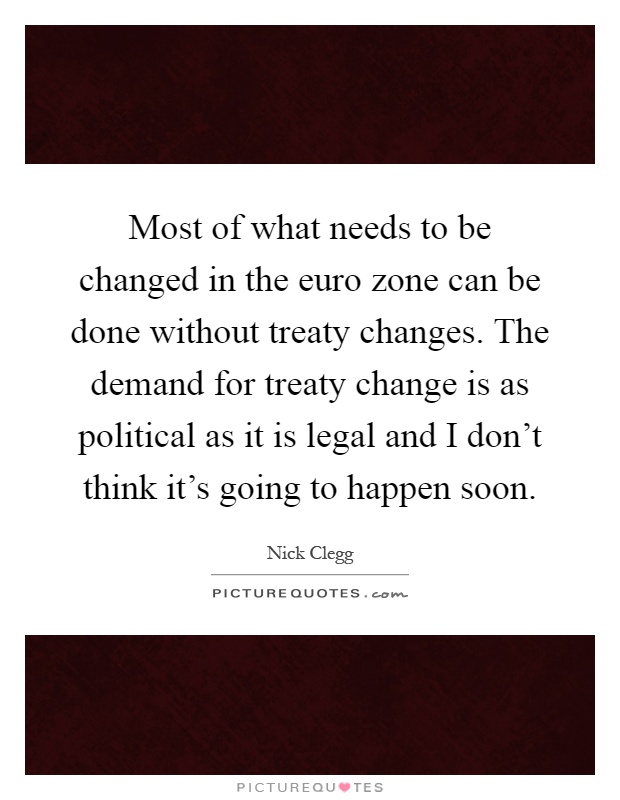 Most of what needs to be changed in the euro zone can be done without treaty changes. The demand for treaty change is as political as it is legal and I don't think it's going to happen soon Picture Quote #1