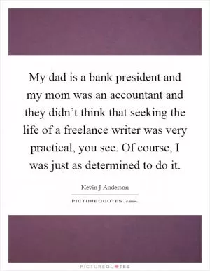My dad is a bank president and my mom was an accountant and they didn’t think that seeking the life of a freelance writer was very practical, you see. Of course, I was just as determined to do it Picture Quote #1