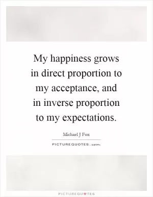 My happiness grows in direct proportion to my acceptance, and in inverse proportion to my expectations Picture Quote #1