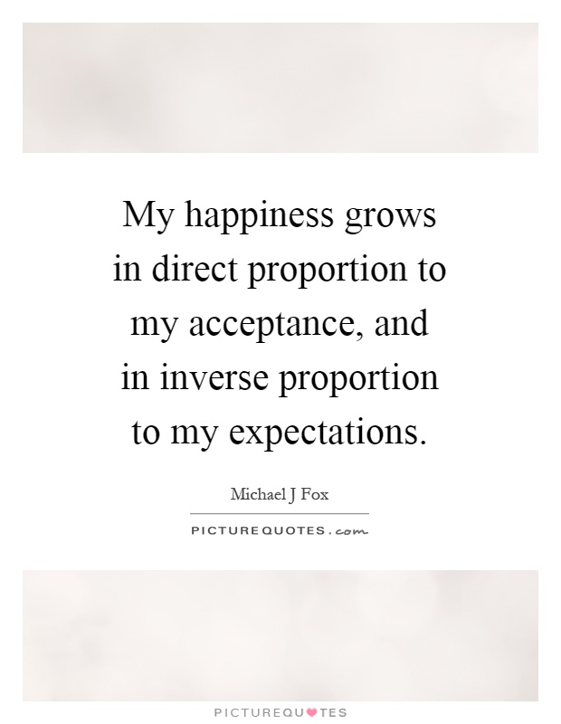 My happiness grows in direct proportion to my acceptance, and in inverse proportion to my expectations Picture Quote #1