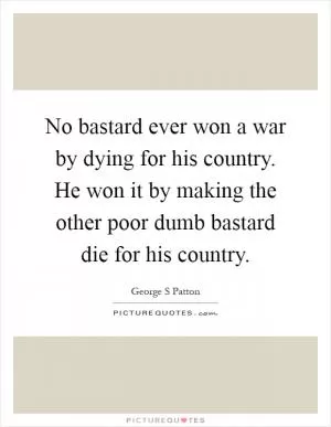 No bastard ever won a war by dying for his country. He won it by making the other poor dumb bastard die for his country Picture Quote #1